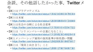 余談、その他話したかった事、Twitterメ
モ
• DXとはプラグマティズム
• https://twitter.com/tokoroten/status/1304234306034786304
• DXとは米軍
• https://twitter.com/tokoroten/status/1283959805451726849
• DXとは社会の分断による社会変革
• https://twitter.com/tokoroten/status/1317696161453547522
• DXとは「シリコンバレーの企業になること」
• https://twitter.com/tokoroten/status/1312998236349628418
• DXとメンバーシップ雇用の採用基準が相性悪い問題
• https://twitter.com/tokoroten/status/1296280639184879617
• DXとは「現実と向き合う」こと
• https://twitter.com/tokoroten/status/1289912796704997381
 