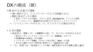 DXの潮流（雑）
• 欧米の大企業でのDX
• 雑に要約すると「シリコンバレーのような組織になる」
• DXの基本デッキの獲得
• 開発・デザイナの内製化、デザイン思考、DevOps体制、アジャイル開発
• リーンキャンバス、SaaS事業を評価するためのユニットエコノミクス
• 「シリコンバレーのやり方」で、ディスラプトな製品を作る
• 日本のDX
• 経産省の「DXレポート2025年の崖」で、だいたい方向付けられた
• 既存のレガシーシステム（メインフレーム、COBOL）がヤバイ
• COBOLerの高齢化、定年退職
• このレポートは「ToBe」ではなく日本企業の「AsIs」が主題
• 失われた20年におけるIT投資の抑制からくるSIer依存が主題
• 一方、世間では一発逆転としてのAI、IoT投資がなぜかDX文脈と融合
 