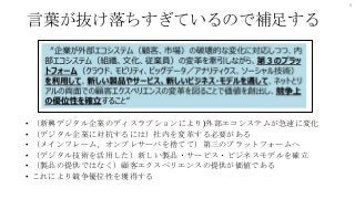 言葉が抜け落ちすぎているので補足する
• （新興デジタル企業のディスラプションにより)外部エコシステムが急速に変化
• （デジタル企業に対抗するには）社内を変革する必要がある
• （メインフレーム、オンプレサーバを捨てて）第三のプラットフォームへ
• （デジタル技術を活用した）新しい製品・サービス・ビジネスモデルを確立
• （製品の提供ではなく）顧客エクスペリエンスの提供が価値である
• これにより競争優位性を獲得する
6
 