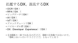 氾濫するDX、混乱するDX
• OCRでDX！
• RPAでDX ！
• ビッグデータでDX！
• AIでDX！
• IoTでDX！
• ブロックチェーンでDX！
• バイモーダルITでDX！
• DX（Developer Experience）でDX！
• 全部DXの一部ではあるのだけど、DXの全体像ではないので、
「DXとはいったい？うごごごご」となってしまう
 