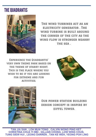 The wind turbines act as an
electricity generator . The
wind turbine is built around
the corner of the city as the
wind flow is stronger nearby
the sea .
Experience the Quadrantis'
very own theme park based on
the theme of starry night.
This is the place where you
wish to be if you are looking
for extreme and fun
activities.
Our power station building
design concept is inspire by
eiffel tower.
 