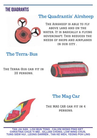 The Quadrantis' Airsheep
The Airsheep is able to fly
above land and on the
water. It is basically a flying
hovercraft. This reduces the
needs of ships and airplanes
in our city .
The Terra-Bus
The Terra-Bus can fit in
20 persons.
The MAG CAR can fit in 4
persons.
The Mag Car
 