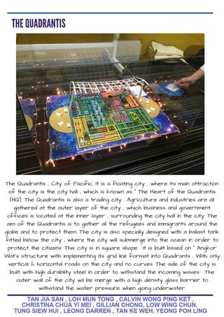 The Quadrantis , City of Pacific. It is a floating city , where its main attraction
of the city is the city hall , which is known as " The Heart of the Quadrantis
(HQ). The Quadrantis is also a trading city . Agriculture and industries are all
gathered at the outer layer of the city , which business and government
offices is located at the inner layer , surrounding the city hall in the city. The
aim of the Quadrantis is to gather all the refugees and immigrants around the
globe and to protect them. The city is also specially designed with a ballast tank
fitted below the city , where the city will submerge into the ocean in order to
protect the citizens. This city is in square shape . It is built based on " Angkor
Wat's structure with implementing its grid line format into Quadrants . With only
vertical & horizontal roads on the city and no curves. The side of the city is
built with high durability steel in order to withstand the incoming waves . The
outer wall of the city wil be merge with a high density glass barrier to
withstand the water pressure when going underwater.
 
