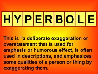 H Y P E R B O L This is “a deliberate exaggeration or overstatement that is used for emphasis or humorous effect, is often used in descriptions, and emphasizes some qualities of a person or thing by exaggerating them. E 