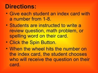 Directions: Give each student an index card with a number from 1-8. Students are instructed to write a review question, math problem, or spelling word on their card. Click the Spin Button. When the wheel hits the number on the index card, the student chooses who will receive the question on their card. 