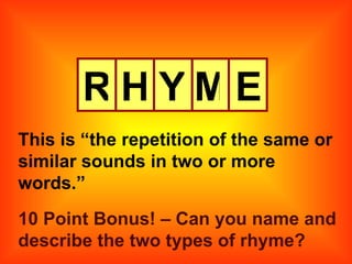 R H Y M E This is “the repetition of the same or similar sounds in two or more words.” 10 Point Bonus! – Can you name and describe the two types of rhyme? 