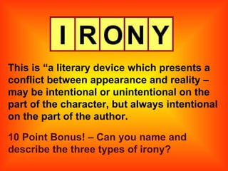 I R O N Y This is “a literary device which presents a conflict between appearance and reality – may be intentional or unintentional on the part of the character, but always intentional on the part of the author. 10 Point Bonus! – Can you name and describe the three types of irony? 