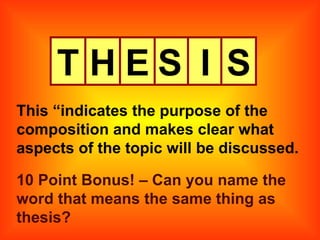 T H E S I S This “indicates the purpose of the composition and makes clear what aspects of the topic will be discussed. 10 Point Bonus! – Can you name the word that means the same thing as thesis? 