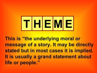 T H E M E This is “the underlying moral or message of a story. It may be directly stated but in most cases it is implied. It is usually a grand statement about life or people.” 