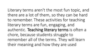 Literary terms aren't the most fun topic, and
there are a lot of them, so they can be hard
to remember. These activities for teaching
literary terms are fun, engaging, and
authentic. Teaching literary terms is often a
chore, because students struggle to
remember all of the terms. They will learn
their meaning and how they are used
 
