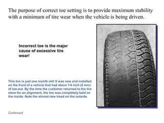 The purpose of correct toe setting is to provide maximum stability
with a minimum of tire wear when the vehicle is being driven.
Continued
Incorrect toe is the major
cause of excessive tire
wear!
This tire is just one month old! It was new and installed
on the front of a vehicle that had about 1/4 inch (6 mm)
of toe-out. By the time the customer returned to the tire
store for an alignment, the tire was completely bald on
the inside. Note the almost new tread on the outside.
 