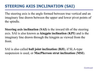 STEERING AXIS INCLINATION (SAI)
The steering axis is the angle formed between true vertical and an
imaginary line drawn between the upper and lower pivot points of
the spindle.
Steering axis inclination (SAI) is the inward tilt of the steering
axis. SAI is also known as kingpin inclination (KPI) and is the
imaginary line drawn through the kingpin as viewed from the
front.
SAI is also called ball joint inclination (BJI), if SLA-type
suspension is used, or MacPherson strut inclination (MSI).
Continued
 