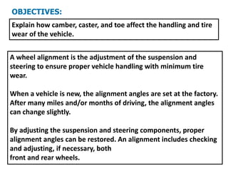 OBJECTIVES:
Explain how camber, caster, and toe affect the handling and tire
wear of the vehicle.
A wheel alignment is the adjustment of the suspension and
steering to ensure proper vehicle handling with minimum tire
wear.
When a vehicle is new, the alignment angles are set at the factory.
After many miles and/or months of driving, the alignment angles
can change slightly.
By adjusting the suspension and steering components, proper
alignment angles can be restored. An alignment includes checking
and adjusting, if necessary, both
front and rear wheels.
 