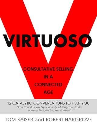VIRTUOSO
         CONSULTATIVE SELLING
                           IN A
                   CONNECTED
                           AGE

12 CATALYTIC CONVERSATIONS TO HELP YOU
    Grow Your Business Exponentially, Multiply Your Profits,
           Increase Personal Income & Wealth


TOM KAISER and ROBERT HARGROVE
 