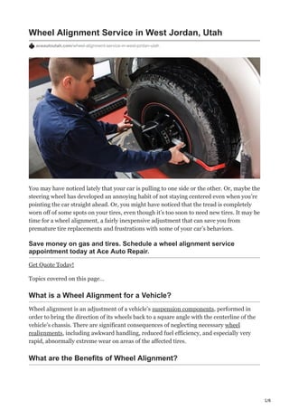 1/6
Wheel Alignment Service in West Jordan, Utah
aceautoutah.com/wheel-alignment-service-in-west-jordan-utah
You may have noticed lately that your car is pulling to one side or the other. Or, maybe the
steering wheel has developed an annoying habit of not staying centered even when you’re
pointing the car straight ahead. Or, you might have noticed that the tread is completely
worn off of some spots on your tires, even though it’s too soon to need new tires. It may be
time for a wheel alignment, a fairly inexpensive adjustment that can save you from
premature tire replacements and frustrations with some of your car’s behaviors.
Save money on gas and tires. Schedule a wheel alignment service
appointment today at Ace Auto Repair.
Get Quote Today!
Topics covered on this page…
What is a Wheel Alignment for a Vehicle?
Wheel alignment is an adjustment of a vehicle’s suspension components, performed in
order to bring the direction of its wheels back to a square angle with the centerline of the
vehicle’s chassis. There are significant consequences of neglecting necessary wheel
realignments, including awkward handling, reduced fuel efficiency, and especially very
rapid, abnormally extreme wear on areas of the affected tires.
What are the Benefits of Wheel Alignment?
 