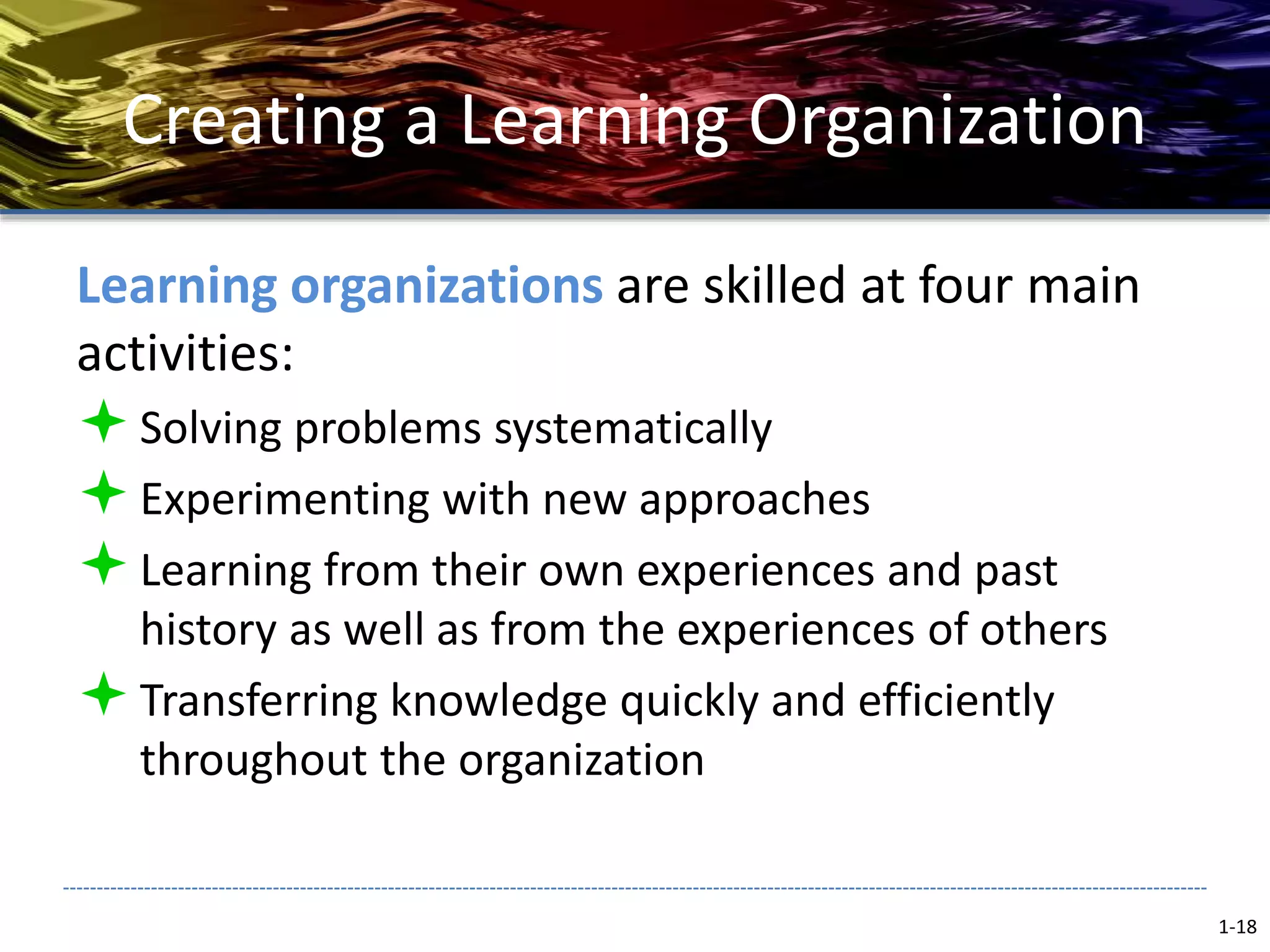 Creating a Learning Organization
Learning organizations are skilled at four main
activities:
Solving problems systematically
Experimenting with new approaches
Learning from their own experiences and past
history as well as from the experiences of others
Transferring knowledge quickly and efficiently
throughout the organization
1-18
 