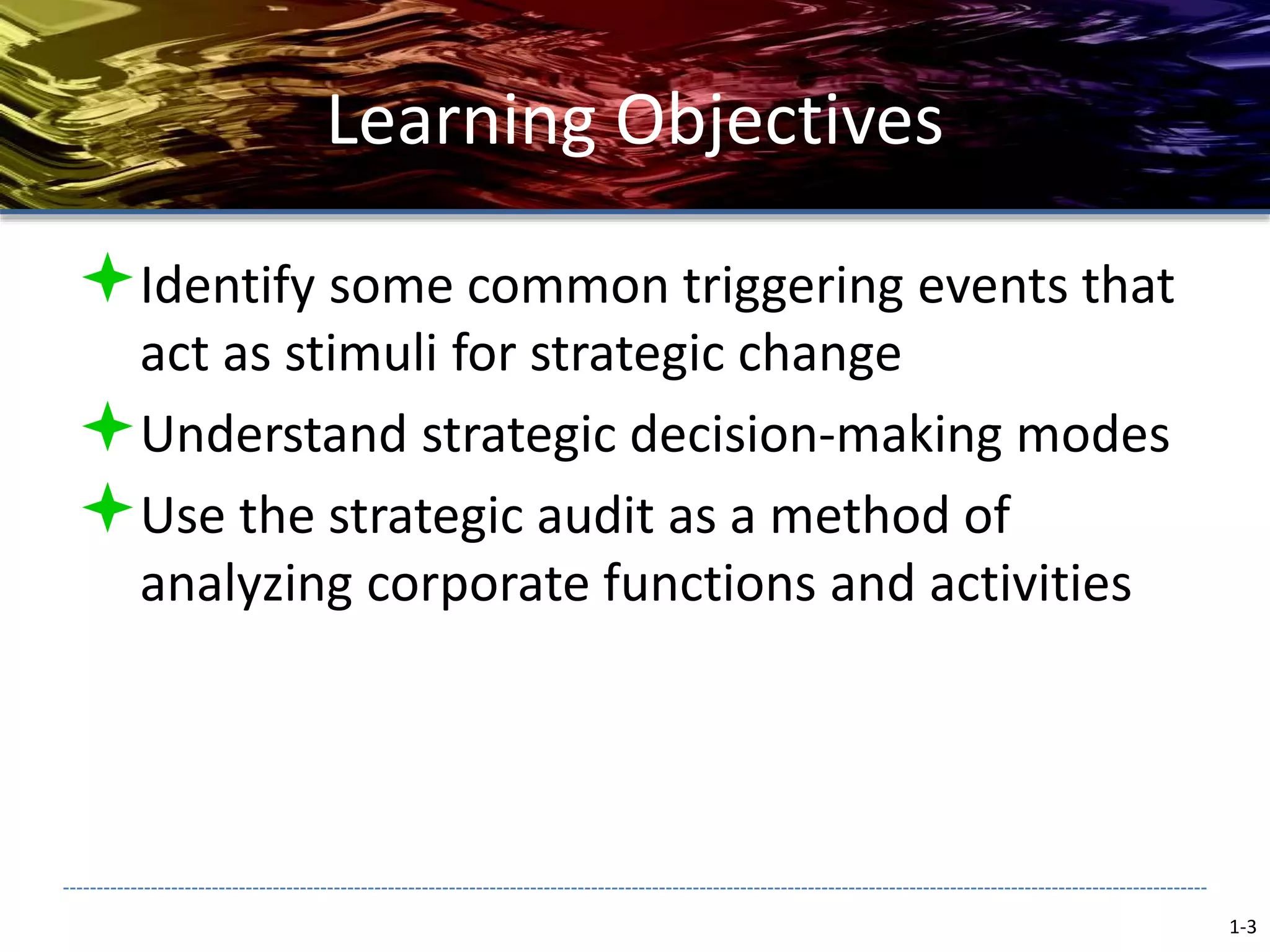 Learning Objectives
Identify some common triggering events that
act as stimuli for strategic change
Understand strategic decision-making modes
Use the strategic audit as a method of
analyzing corporate functions and activities
1-3
 