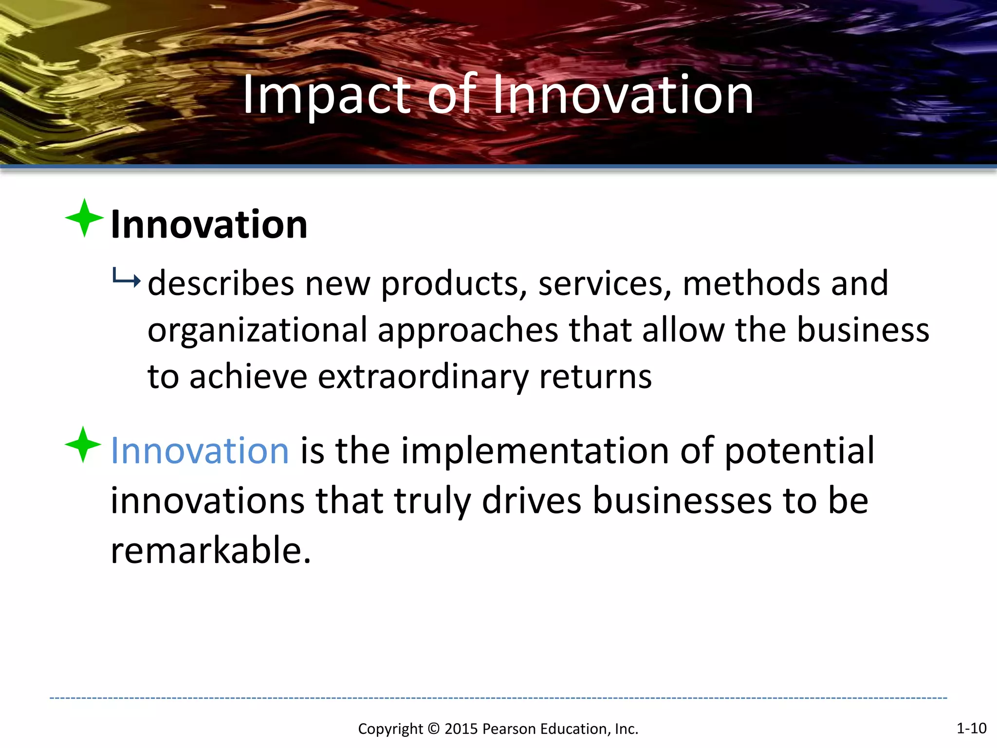 Impact of Innovation
Innovation
 describes new products, services, methods and
organizational approaches that allow the business
to achieve extraordinary returns
Innovation is the implementation of potential
innovations that truly drives businesses to be
remarkable.
Copyright © 2015 Pearson Education, Inc. 1-10
 