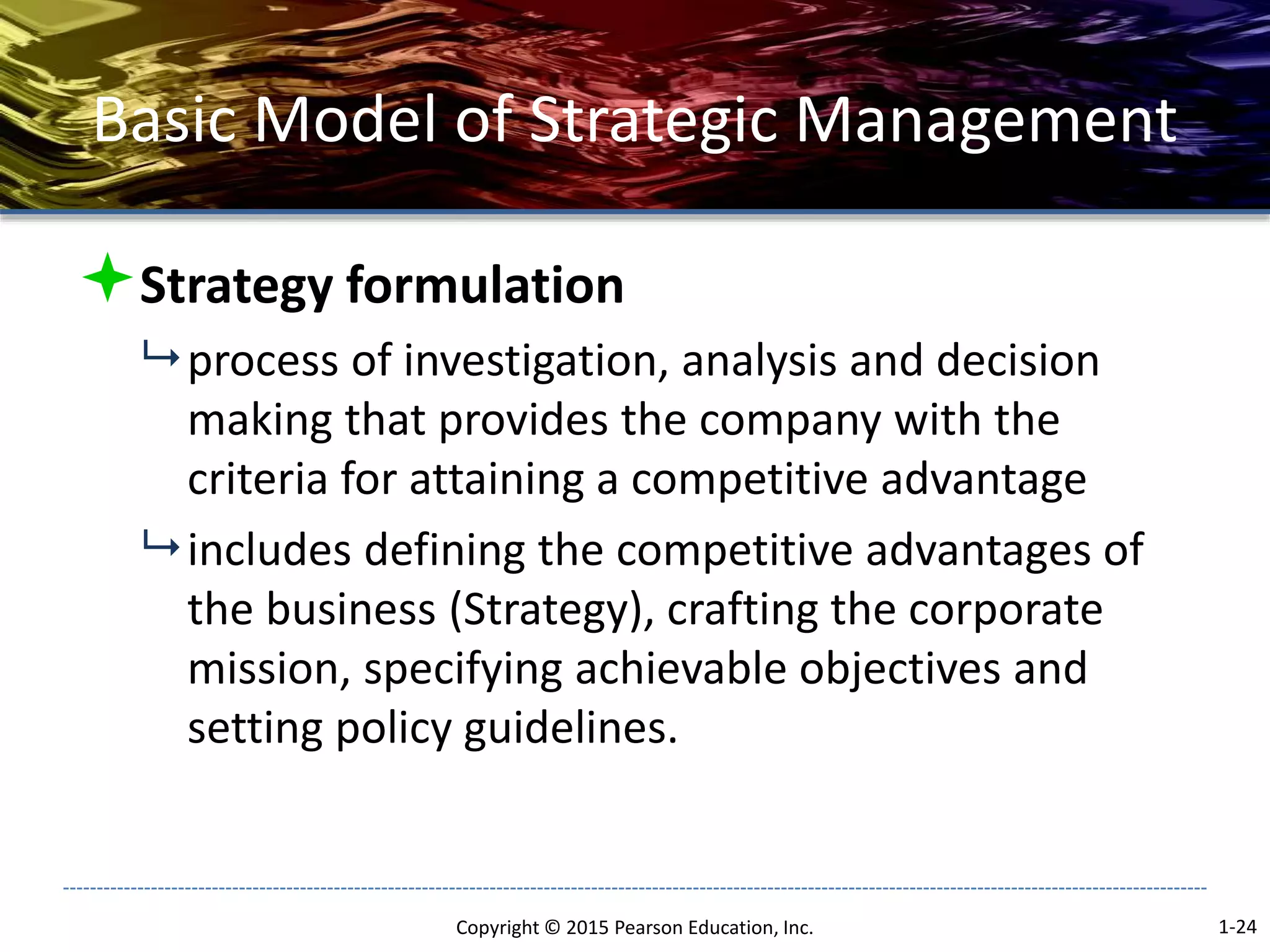 Basic Model of Strategic Management
Strategy formulation
 process of investigation, analysis and decision
making that provides the company with the
criteria for attaining a competitive advantage
 includes defining the competitive advantages of
the business (Strategy), crafting the corporate
mission, specifying achievable objectives and
setting policy guidelines.
Copyright © 2015 Pearson Education, Inc. 1-24
 