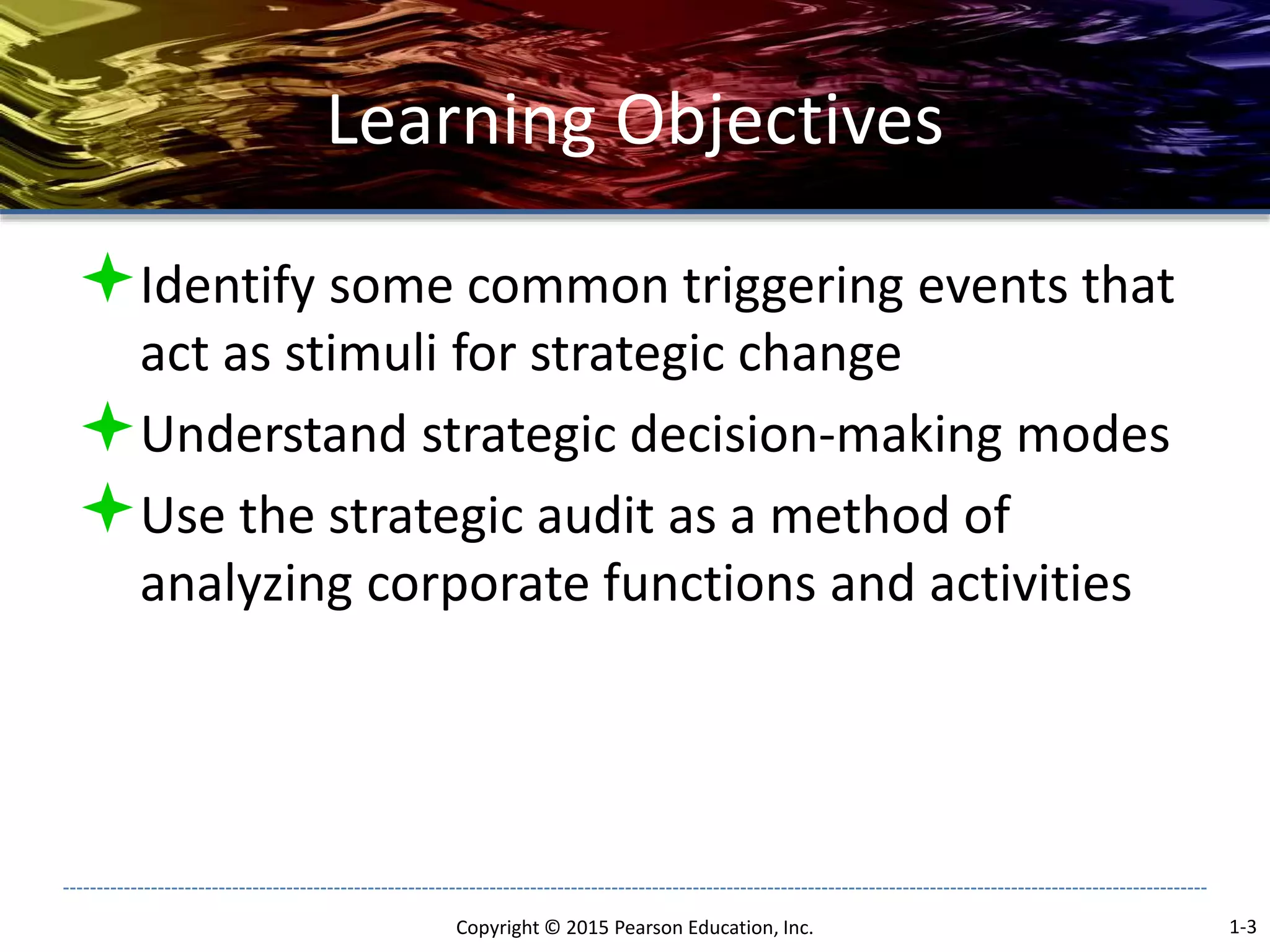 Learning Objectives
Identify some common triggering events that
act as stimuli for strategic change
Understand strategic decision-making modes
Use the strategic audit as a method of
analyzing corporate functions and activities
Copyright © 2015 Pearson Education, Inc. 1-3
 
