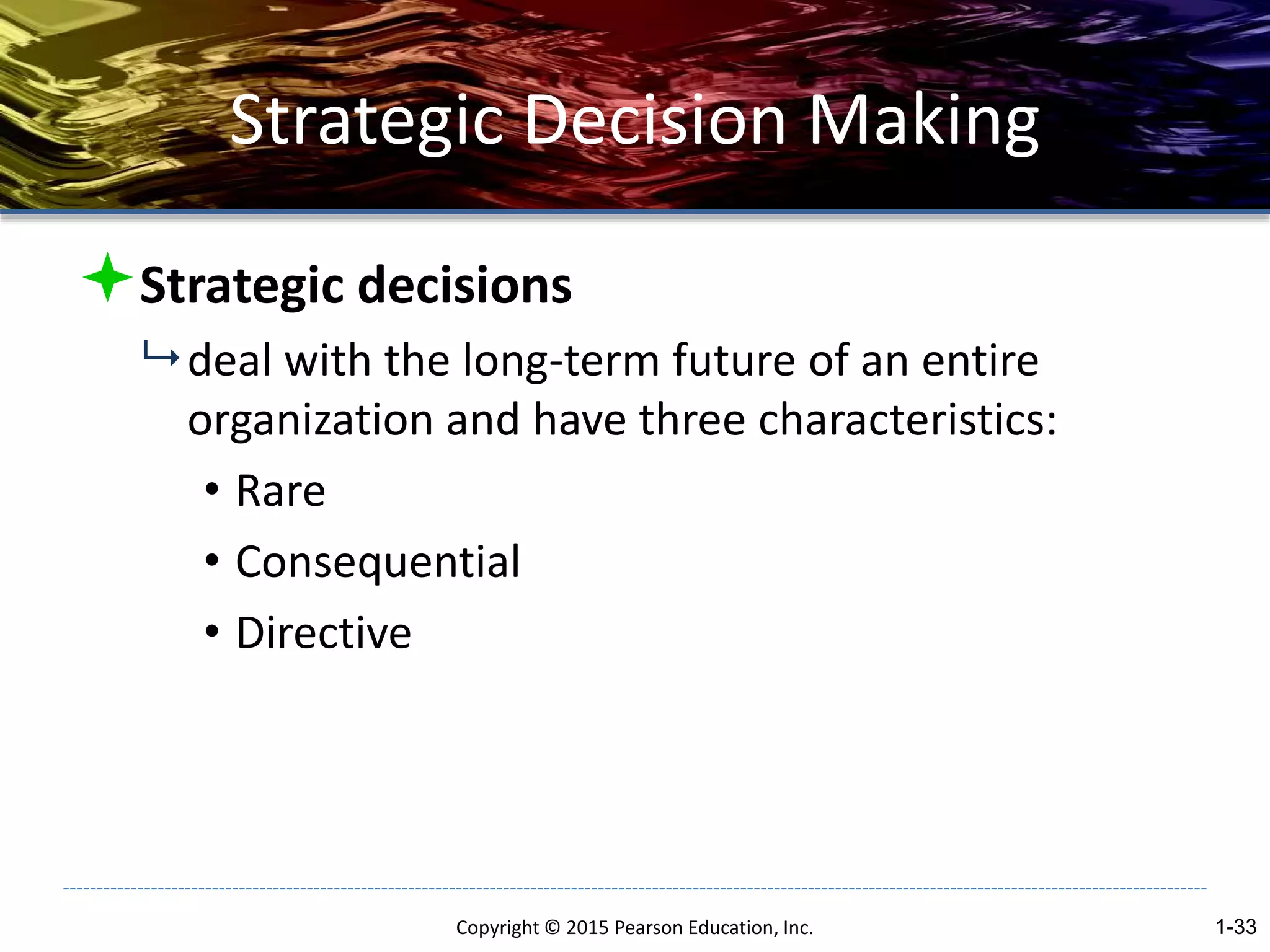 Strategic Decision Making
Strategic decisions
 deal with the long-term future of an entire
organization and have three characteristics:
• Rare
• Consequential
• Directive
Copyright © 2015 Pearson Education, Inc. 1-33
 