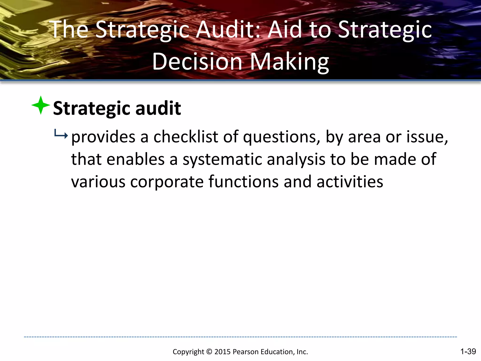 The Strategic Audit: Aid to Strategic
Decision Making
Strategic audit
 provides a checklist of questions, by area or issue,
that enables a systematic analysis to be made of
various corporate functions and activities
Copyright © 2015 Pearson Education, Inc. 1-39
 