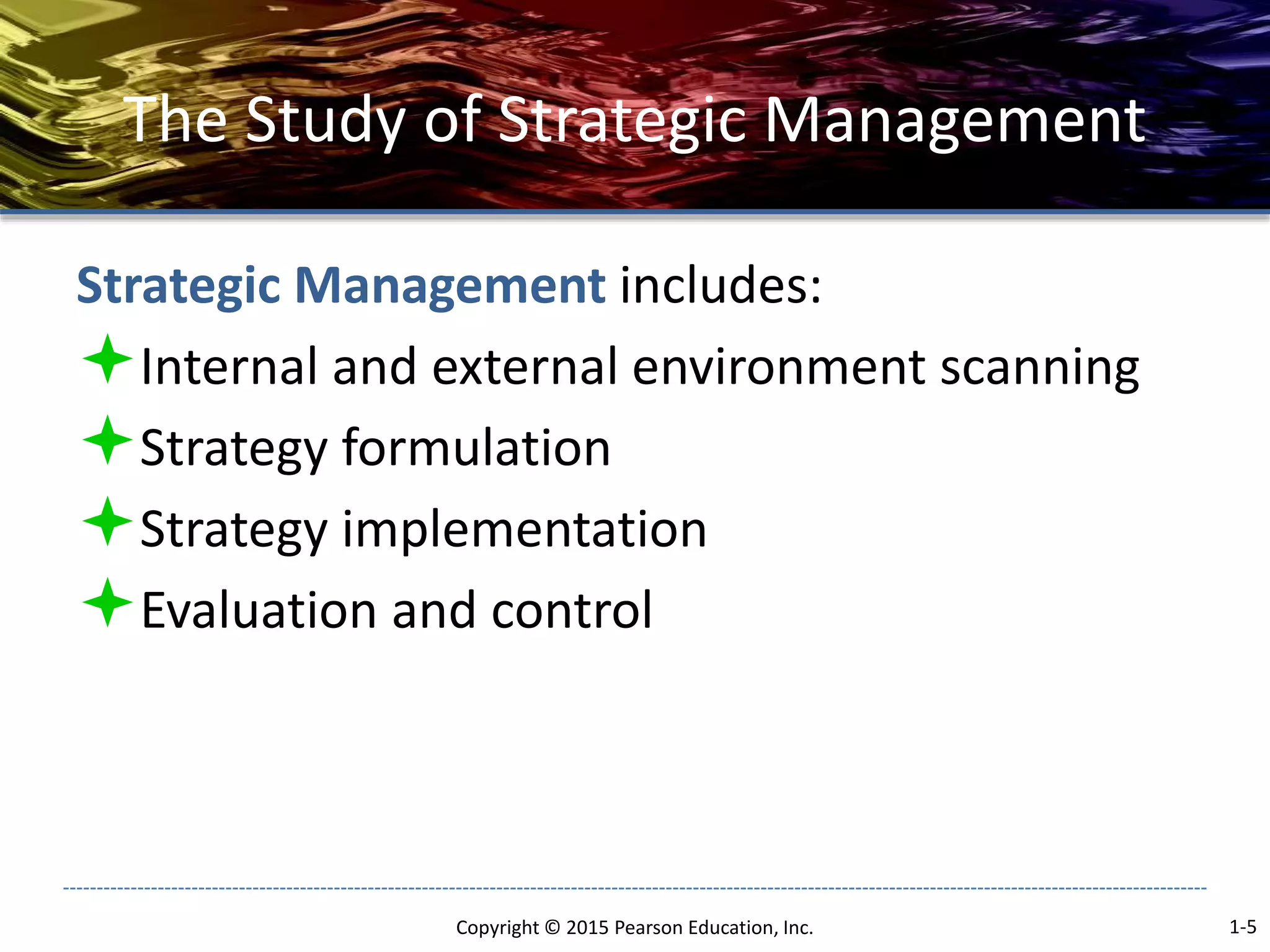 The Study of Strategic Management
Strategic Management includes:
Internal and external environment scanning
Strategy formulation
Strategy implementation
Evaluation and control
Copyright © 2015 Pearson Education, Inc. 1-5
 