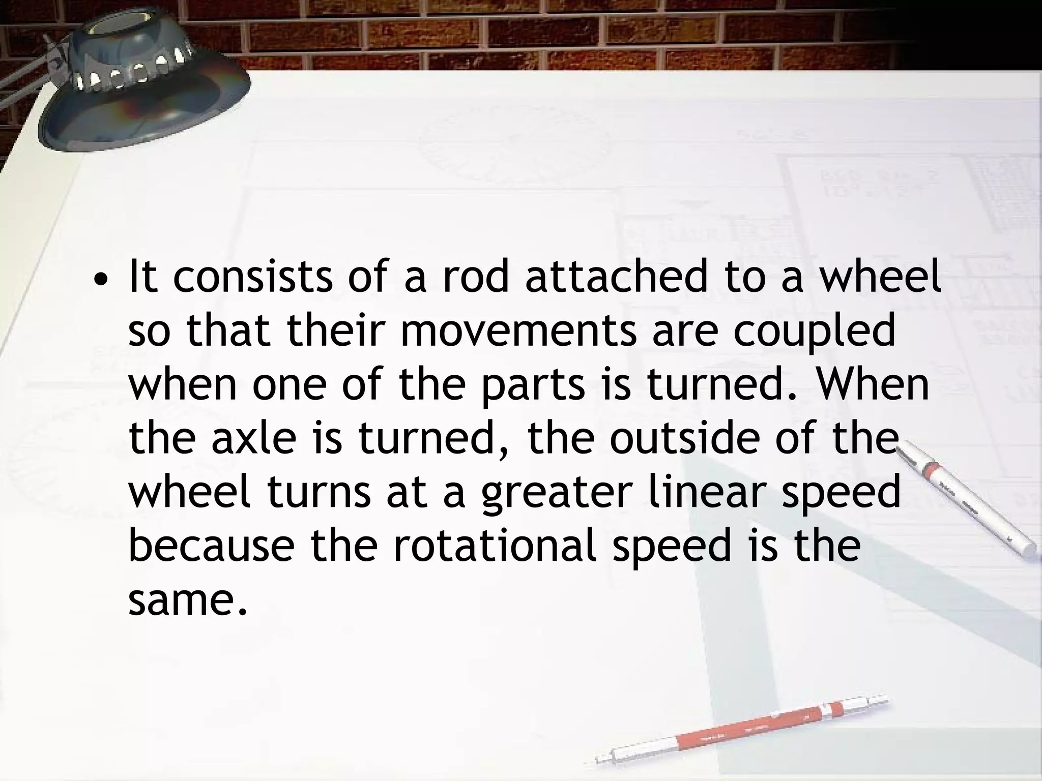 It consists of a rod attached to a wheel so that their movements are coupled when one of the parts is turned. When the axle is turned, the outside of the wheel turns at a greater linear speed because the rotational speed is the same.  