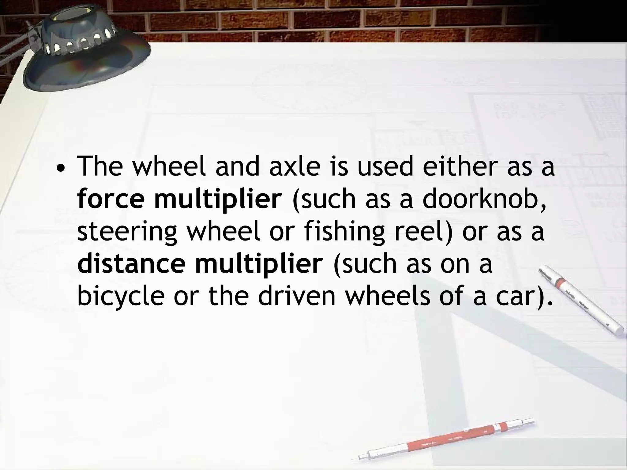 The wheel and axle is used either as a  force multiplier  (such as a doorknob, steering wheel or fishing reel) or as a  distance multiplier  (such as on a bicycle or the driven wheels of a car). 