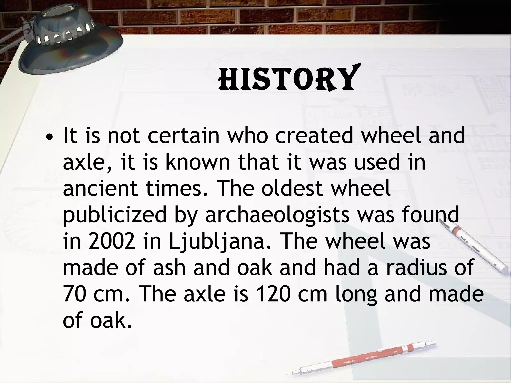 History It is not certain who created wheel and axle, it is known that it was used in ancient times. The oldest wheel publicized by archaeologists was found in 2002 in Ljubljana. The wheel was made of ash and oak and had a radius of 70 cm. The axle is 120 cm long and made of oak. 