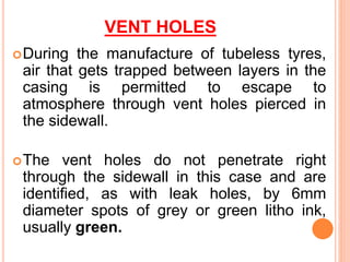VENT HOLES
During the manufacture of tubeless tyres,
air that gets trapped between layers in the
casing is permitted to escape to
atmosphere through vent holes pierced in
the sidewall.
The vent holes do not penetrate right
through the sidewall in this case and are
identified, as with leak holes, by 6mm
diameter spots of grey or green litho ink,
usually green.
 