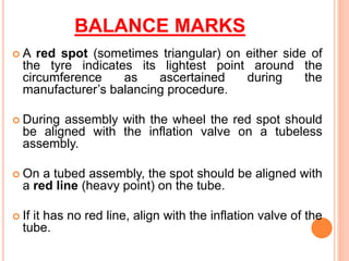 BALANCE MARKS
 A red spot (sometimes triangular) on either side of
the tyre indicates its lightest point around the
circumference as ascertained during the
manufacturer’s balancing procedure.
 During assembly with the wheel the red spot should
be aligned with the inflation valve on a tubeless
assembly.
 On a tubed assembly, the spot should be aligned with
a red line (heavy point) on the tube.
 If it has no red line, align with the inflation valve of the
tube.
 