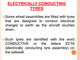 ELECTRICALLY CONDUCTING
TYRES
Some wheel assemblies are fitted with tyres
that are designed to conduct electrical
charges to earth as the aircraft touches
down.
Such tyres are identified with the word
CONDUCTIVE or the letters ECTA
(electrically conducting tyre assembly) on
the sidewall.
 