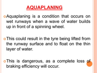 AQUAPLANING
Aquaplaning is a condition that occurs on
wet runways when a wave of water builds
up in front of a spinning wheel.
This could result in the tyre being lifted from
the runway surface and to float on the thin
layer of water.
This is dangerous, as a complete loss of
braking efficiency will occur.
 
