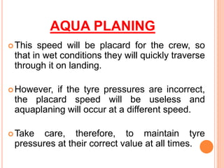 AQUA PLANING
This speed will be placard for the crew, so
that in wet conditions they will quickly traverse
through it on landing.
However, if the tyre pressures are incorrect,
the placard speed will be useless and
aquaplaning will occur at a different speed.
Take care, therefore, to maintain tyre
pressures at their correct value at all times.
 