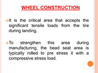 WHEEL CONSTRUCTION
It is the critical area that accepts the
significant tensile loads from the tire
during landing.
To strengthen this area during
manufacturing, the bead seat area is
typically rolled to pre stress it with a
compressive stress load.
 