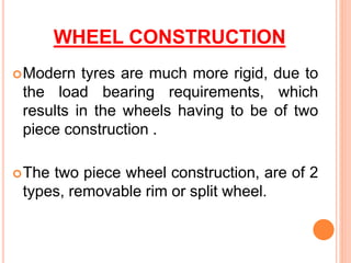 WHEEL CONSTRUCTION
Modern tyres are much more rigid, due to
the load bearing requirements, which
results in the wheels having to be of two
piece construction .
The two piece wheel construction, are of 2
types, removable rim or split wheel.
 