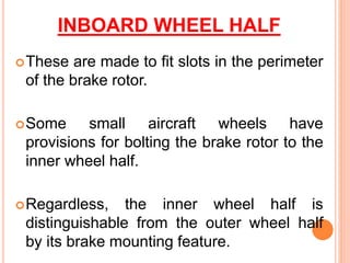 INBOARD WHEEL HALF
These are made to fit slots in the perimeter
of the brake rotor.
Some small aircraft wheels have
provisions for bolting the brake rotor to the
inner wheel half.
Regardless, the inner wheel half is
distinguishable from the outer wheel half
by its brake mounting feature.
 