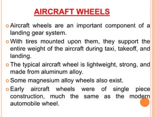 AIRCRAFT WHEELS
 Aircraft wheels are an important component of a
landing gear system.
 With tires mounted upon them, they support the
entire weight of the aircraft during taxi, takeoff, and
landing.
 The typical aircraft wheel is lightweight, strong, and
made from aluminum alloy.
 Some magnesium alloy wheels also exist.
 Early aircraft wheels were of single piece
construction, much the same as the modern
automobile wheel.
 