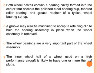  Both wheel halves contain a bearing cavity formed into the
center that accepts the polished steel bearing cup, tapered
roller bearing, and grease retainer of a typical wheel
bearing set-up.
 A groove may also be machined to accept a retaining clip to
hold the bearing assembly in place when the wheel
assembly is removed.
 The wheel bearings are a very important part of the wheel
assembly.
 The inner wheel half of a wheel used on a high
performance aircraft is likely to have one or more thermal
plugs.
 