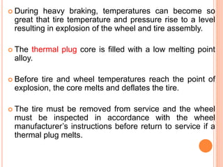  During heavy braking, temperatures can become so
great that tire temperature and pressure rise to a level
resulting in explosion of the wheel and tire assembly.
 The thermal plug core is filled with a low melting point
alloy.
 Before tire and wheel temperatures reach the point of
explosion, the core melts and deflates the tire.
 The tire must be removed from service and the wheel
must be inspected in accordance with the wheel
manufacturer’s instructions before return to service if a
thermal plug melts.
 