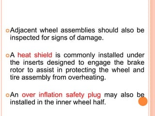 Adjacent wheel assemblies should also be
inspected for signs of damage.
A heat shield is commonly installed under
the inserts designed to engage the brake
rotor to assist in protecting the wheel and
tire assembly from overheating.
An over inflation safety plug may also be
installed in the inner wheel half.
 