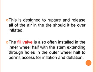This is designed to rupture and release
all of the air in the tire should it be over
inflated.
The fill valve is also often installed in the
inner wheel half with the stem extending
through holes in the outer wheel half to
permit access for inflation and deflation.
 