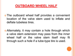 OUTBOARD WHEEL HALF
 The outboard wheel half provides a convenient
location of the valve stem used to inflate and
deflate tubeless tires.
 Alternately, it may contain a hole through which
a valve stem extension may pass from the inner
wheel half or the valve stem itself may fit
through such a hole if a tube-type tire is used.
 