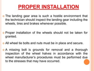 PROPER INSTALLATION
 The landing gear area is such a hostile environment that
the technician should inspect the landing gear including the
wheels, tires and brakes whenever possible.
 Proper installation of the wheels should not be taken for
granted.
 All wheel tie bolts and nuts must be in place and secure.
 A missing bolt is grounds for removal and a thorough
inspection of the wheel halves in accordance with the
wheel manufacturer’s procedures must be performed due
to the stresses that may have occurred.
 
