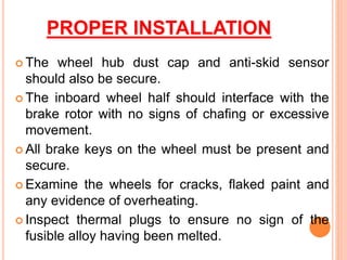 PROPER INSTALLATION
 The wheel hub dust cap and anti-skid sensor
should also be secure.
 The inboard wheel half should interface with the
brake rotor with no signs of chafing or excessive
movement.
 All brake keys on the wheel must be present and
secure.
 Examine the wheels for cracks, flaked paint and
any evidence of overheating.
 Inspect thermal plugs to ensure no sign of the
fusible alloy having been melted.
 