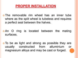 PROPER INSTALLATION
 The removable rim wheel has an inner tube
where as the split wheel is tubeless and requires
a perfect seal between the halves.
 An O ring is located between the mating
surfaces.
 To be as light and strong as possible they are
usually constructed from alluminium or
magnesium alloys and may be cast or forged.
 