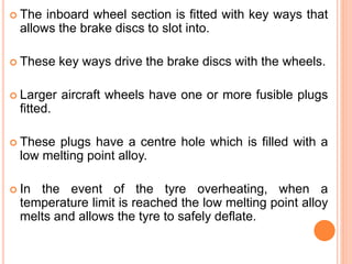  The inboard wheel section is fitted with key ways that
allows the brake discs to slot into.
 These key ways drive the brake discs with the wheels.
 Larger aircraft wheels have one or more fusible plugs
fitted.
 These plugs have a centre hole which is filled with a
low melting point alloy.
 In the event of the tyre overheating, when a
temperature limit is reached the low melting point alloy
melts and allows the tyre to safely deflate.
 