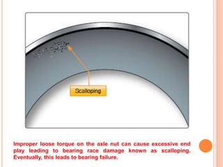 Improper loose torque on the axle nut can cause excessive end
play leading to bearing race damage known as scalloping.
Eventually, this leads to bearing failure.
 