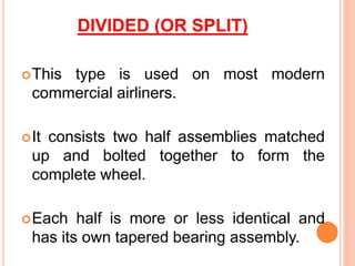DIVIDED (OR SPLIT)
This type is used on most modern
commercial airliners.
It consists two half assemblies matched
up and bolted together to form the
complete wheel.
Each half is more or less identical and
has its own tapered bearing assembly.
 
